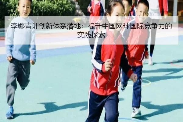 李娜青训创新体系落地：提升中国网球国际竞争力的实践探索